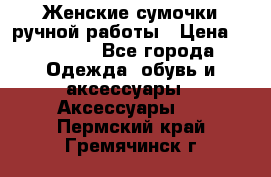 Женские сумочки ручной работы › Цена ­ 13 000 - Все города Одежда, обувь и аксессуары » Аксессуары   . Пермский край,Гремячинск г.